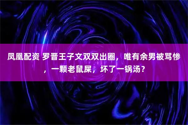 凤凰配资 罗晋王子文双双出圈，唯有余男被骂惨，一颗老鼠屎，坏了一锅汤？