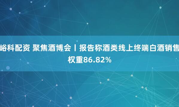 峪科配资 聚焦酒博会丨报告称酒类线上终端白酒销售权重86.82%