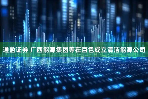 通盈证券 广西能源集团等在百色成立清洁能源公司