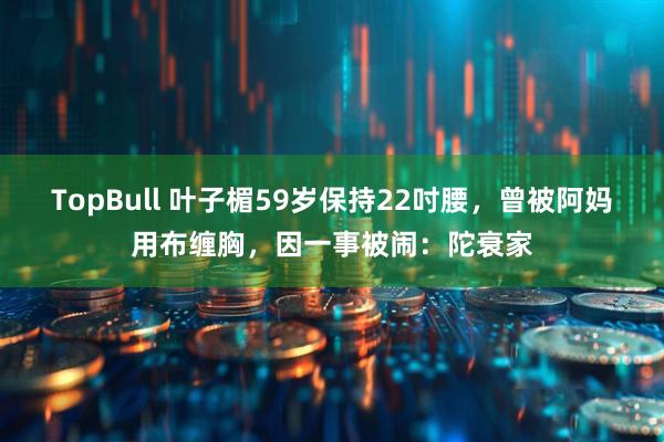 TopBull 叶子楣59岁保持22吋腰，曾被阿妈用布缠胸，因一事被闹：陀衰家