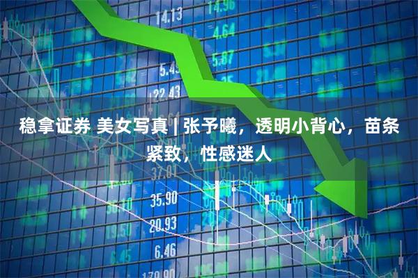稳拿证券 美女写真 | 张予曦，透明小背心，苗条紧致，性感迷人