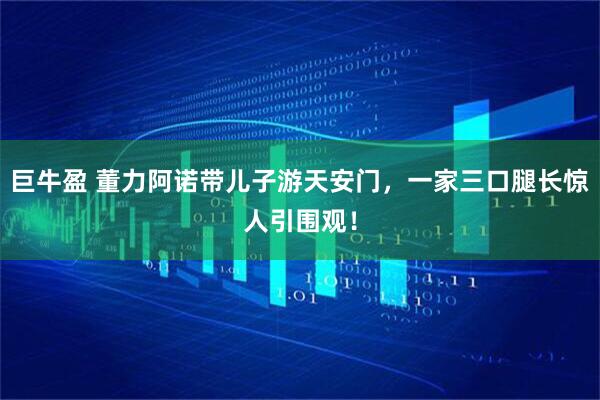 巨牛盈 董力阿诺带儿子游天安门，一家三口腿长惊人引围观！