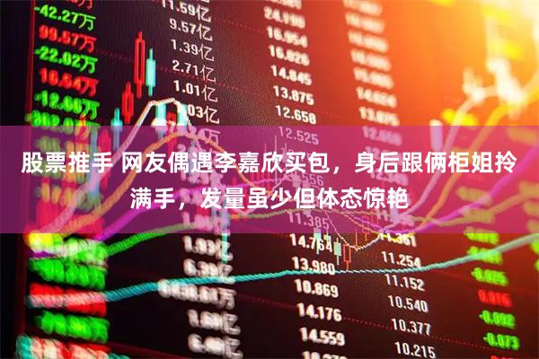 股票推手 网友偶遇李嘉欣买包，身后跟俩柜姐拎满手，发量虽少但体态惊艳