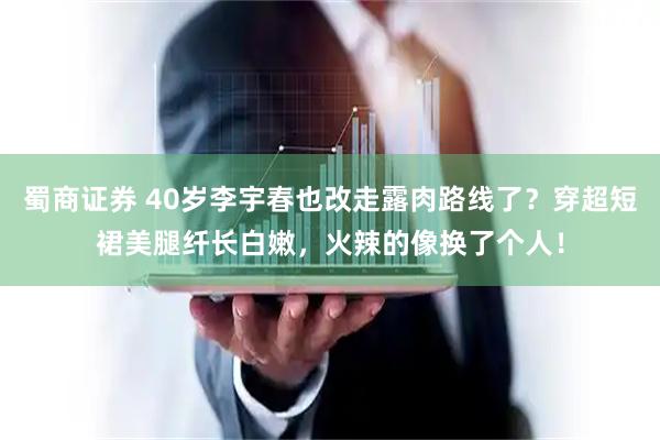 蜀商证券 40岁李宇春也改走露肉路线了？穿超短裙美腿纤长白嫩，火辣的像换了个人！