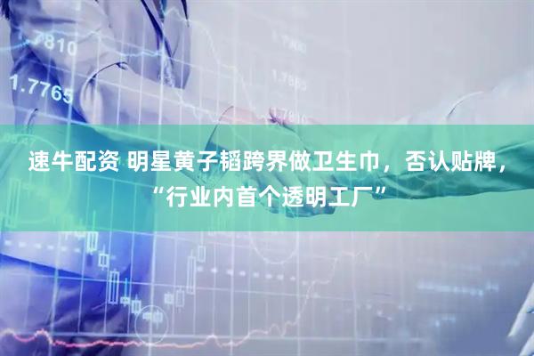 速牛配资 明星黄子韬跨界做卫生巾，否认贴牌，“行业内首个透明工厂”