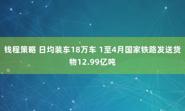 钱程策略 日均装车18万车 1至4月国家铁路发送货物12.99亿吨