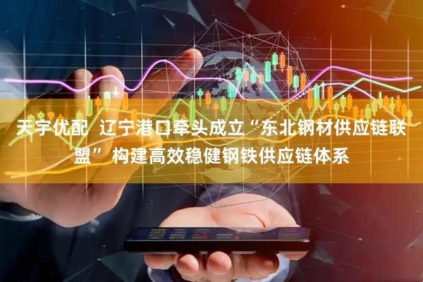 天宇优配  辽宁港口牵头成立“东北钢材供应链联盟” 构建高效稳健钢铁供应链体系