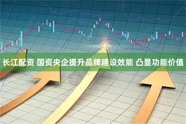 长江配资 国资央企提升品牌建设效能 凸显功能价值