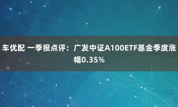 车优配 一季报点评：广发中证A100ETF基金季度涨幅0.35%
