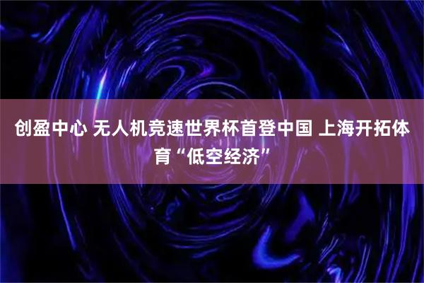 创盈中心 无人机竞速世界杯首登中国 上海开拓体育“低空经济”