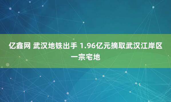 亿鑫网 武汉地铁出手 1.96亿元摘取武汉江岸区一宗宅地