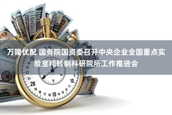 万隆优配 国务院国资委召开中央企业全国重点实验室和转制科研院所工作推进会