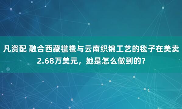 凡资配 融合西藏氆氇与云南织锦工艺的毯子在美卖2.68万美元，她是怎么做到的？