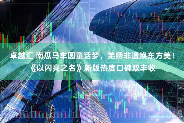 卓越汇 南瓜马车圆童话梦，羌绣非遗焕东方美！《以闪亮之名》新版热度口碑双丰收