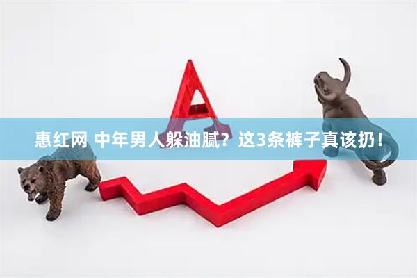 惠红网 中年男人躲油腻？这3条裤子真该扔！