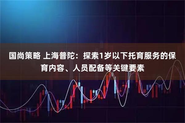 国尚策略 上海普陀：探索1岁以下托育服务的保育内容、人员配备等关键要素