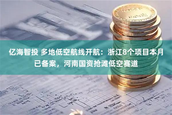 亿海智投 多地低空航线开航：浙江8个项目本月已备案，河南国资抢滩低空赛道