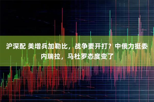 沪深配 美增兵加勒比，战争要开打？中俄力挺委内瑞拉，马杜罗态度变了