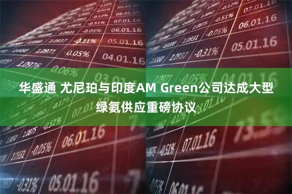 华盛通 尤尼珀与印度AM Green公司达成大型绿氨供应重磅协议