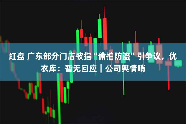红盘 广东部分门店被指“偷拍防盗”引争议，优衣库：暂无回应｜公司舆情哨