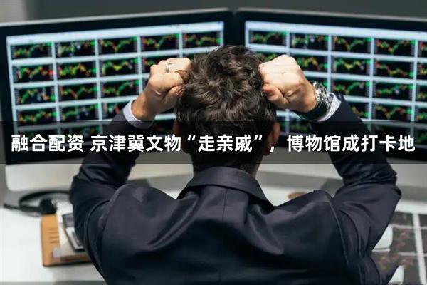 融合配资 京津冀文物“走亲戚”，博物馆成打卡地