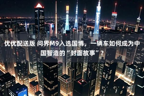 优优配送版 问界M9入选国博，一辆车如何成为中国智造的“封面故事”？