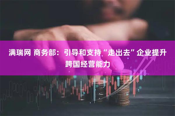 满瑞网 商务部：引导和支持“走出去”企业提升跨国经营能力