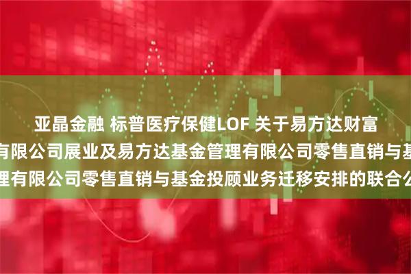 亚晶金融 标普医疗保健LOF 关于易方达财富管理基金销售(广州)有限公司展业及易方达基金管理有限公司零售直销与基金投顾业务迁移安排的联合公告