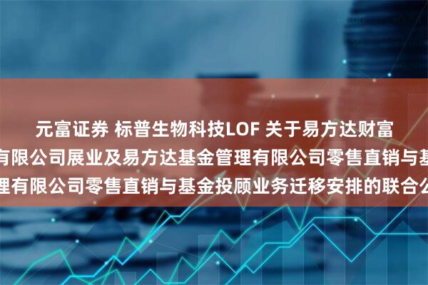元富证券 标普生物科技LOF 关于易方达财富管理基金销售（广州）有限公司展业及易方达基金管理有限公司零售直销与基金投顾业务迁移安排的联合公告