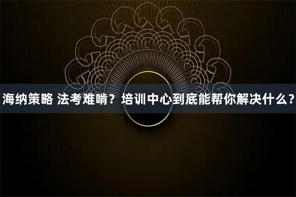 海纳策略 法考难啃？培训中心到底能帮你解决什么？