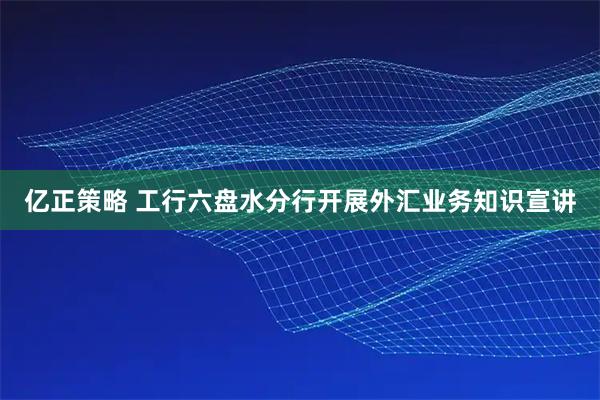 亿正策略 工行六盘水分行开展外汇业务知识宣讲