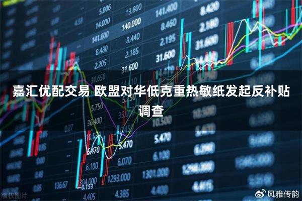 嘉汇优配交易 欧盟对华低克重热敏纸发起反补贴调查