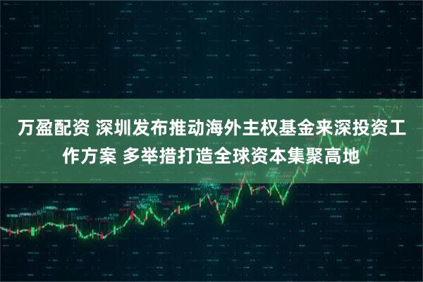 万盈配资 深圳发布推动海外主权基金来深投资工作方案 多举措打造全球资本集聚高地