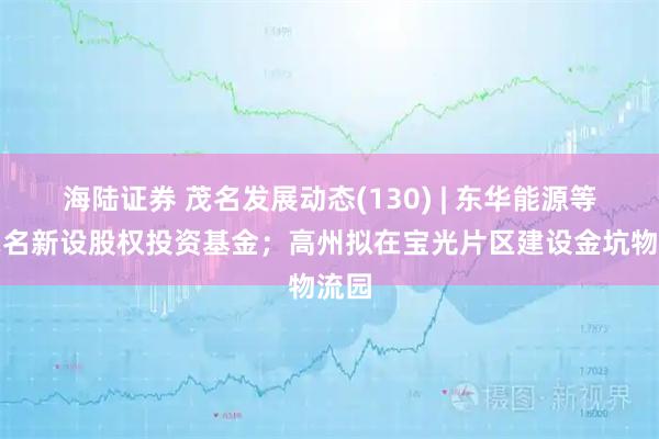 海陆证券 茂名发展动态(130) | 东华能源等在茂名新设股权投资基金；高州拟在宝光片区建设金坑物流园