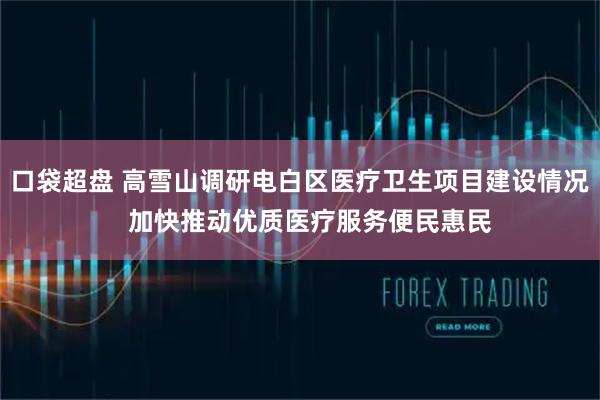 口袋超盘 高雪山调研电白区医疗卫生项目建设情况 加快推动优质医疗服务便民惠民