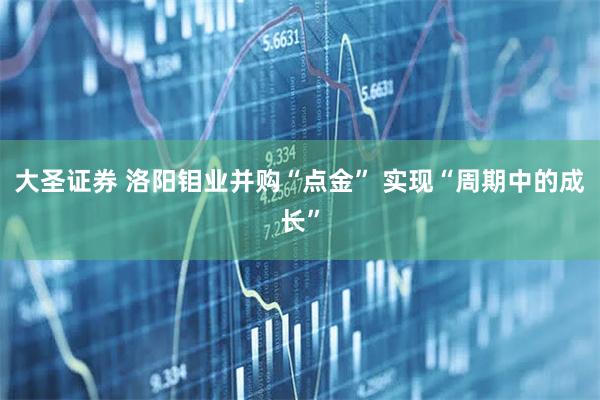 大圣证券 洛阳钼业并购“点金” 实现“周期中的成长”