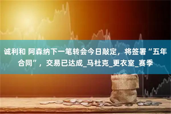 诚利和 阿森纳下一笔转会今日敲定,将签署“五年合同”,交易已达成_马杜克_更衣室_赛季
