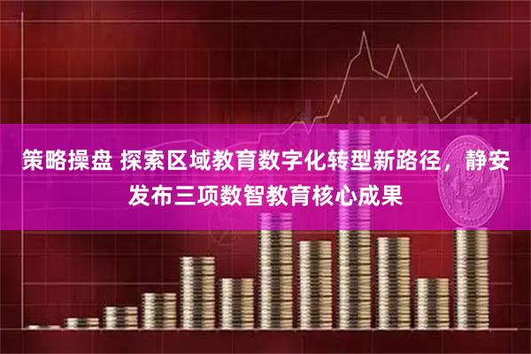 策略操盘 探索区域教育数字化转型新路径，静安发布三项数智教育核心成果