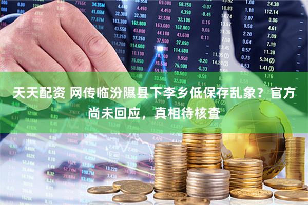 天天配资 网传临汾隰县下李乡低保存乱象？官方尚未回应，真相待核查