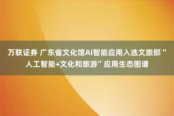 万联证券 广东省文化馆AI智能应用入选文旅部“人工智能+文化和旅游”应用生态图谱