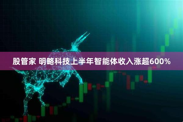 股管家 明略科技上半年智能体收入涨超600%